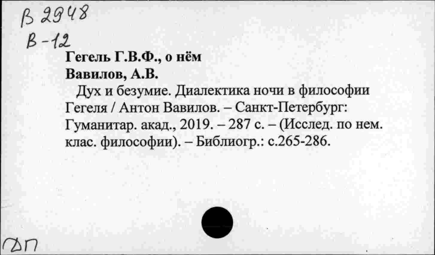 ﻿в-Л
Гегель Г.В.Ф., о нём
Вавилов, А.В.
Дух и безумие. Диалектика ночи в философии Гегеля / Антон Вавилов. - Санкт-Петербург: Гуманитар, акад., 2019. - 287 с. - (Исслед. по нем. клас. философии). - Библиогр.: с.265-286.